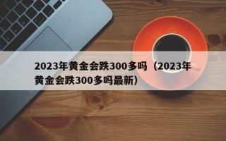 2023年黄金会跌300多吗（2023年黄金会跌300多吗最新）