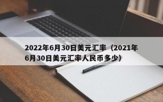 2022年6月30日美元汇率（2021年6月30日美元汇率人民币多少）