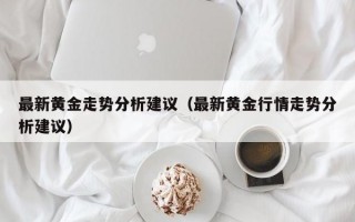 最新黄金走势分析建议（最新黄金行情走势分析建议）