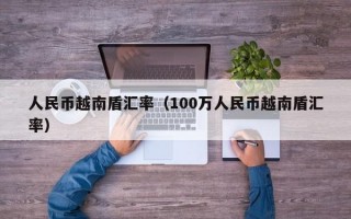 人民币越南盾汇率（100万人民币越南盾汇率）