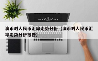 澳币对人民币汇率走势分析（澳币对人民币汇率走势分析报告）