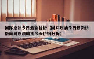 国际原油今日最新价格（国际原油今日最新价格美国原油期货今天价格分析）