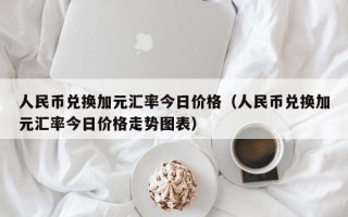 人民币兑换加元汇率今日价格（人民币兑换加元汇率今日价格走势图表）