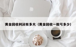 黄金回收利润有多大（黄金回收一般亏多少）