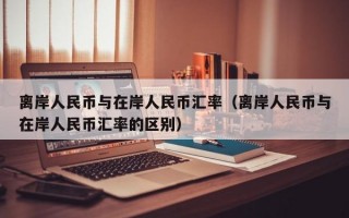 离岸人民币与在岸人民币汇率（离岸人民币与在岸人民币汇率的区别）