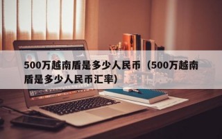 500万越南盾是多少人民币（500万越南盾是多少人民币汇率）