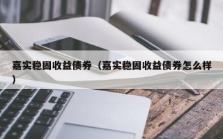 嘉实稳固收益债券（嘉实稳固收益债券怎么样）