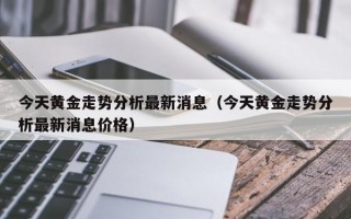 今天黄金走势分析最新消息（今天黄金走势分析最新消息价格）