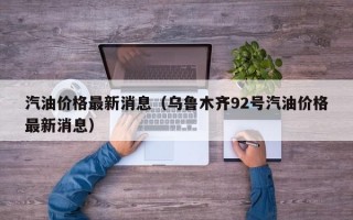 汽油价格最新消息（乌鲁木齐92号汽油价格最新消息）