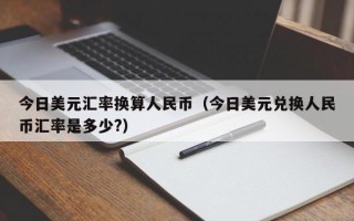 今日美元汇率换算人民币（今日美元兑换人民币汇率是多少?）