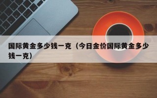 国际黄金多少钱一克（今日金价国际黄金多少钱一克）