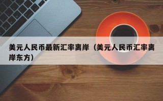 美元人民币最新汇率离岸（美元人民币汇率离岸东方）