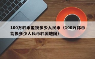 100万韩币能换多少人民币（100万韩币能换多少人民币韩国地图）