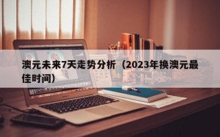 澳元未来7天走势分析（2023年换澳元最佳时间）