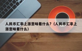 人民币汇率上涨意味着什么?（人民币汇率上涨意味着什么）