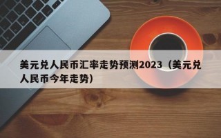 美元兑人民币汇率走势预测2023（美元兑人民币今年走势）