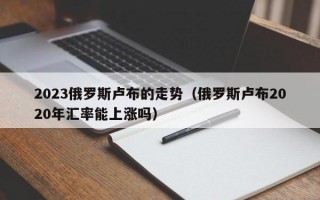 2023俄罗斯卢布的走势（俄罗斯卢布2020年汇率能上涨吗）