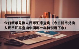 今日新币兑换人民币汇率查询（今日新币兑换人民币汇率查询中国哪一年核潜艇下水）