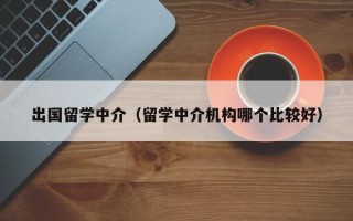 出国留学中介（留学中介机构哪个比较好）