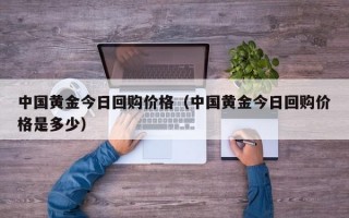 中国黄金今日回购价格（中国黄金今日回购价格是多少）