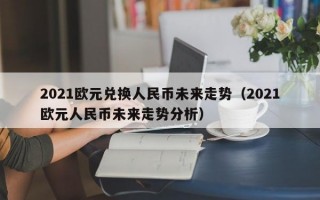 2021欧元兑换人民币未来走势（2021欧元人民币未来走势分析）