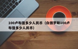 100卢布值多少人民币（白俄罗斯100卢布值多少人民币）