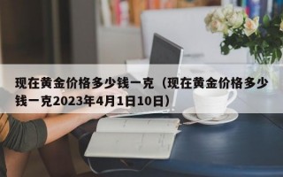 现在黄金价格多少钱一克（现在黄金价格多少钱一克2023年4月1日10日）