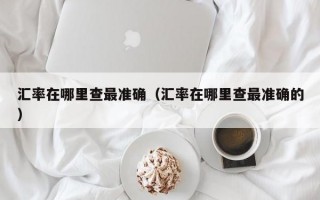 汇率在哪里查最准确（汇率在哪里查最准确的）