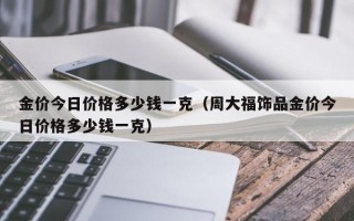 金价今日价格多少钱一克（周大福饰品金价今日价格多少钱一克）