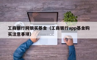 工商银行网银买基金（工商银行app基金购买注意事项）