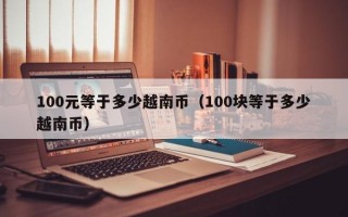 100元等于多少越南币（100块等于多少越南币）