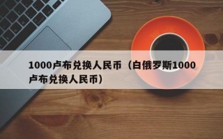 1000卢布兑换人民币（白俄罗斯1000卢布兑换人民币）