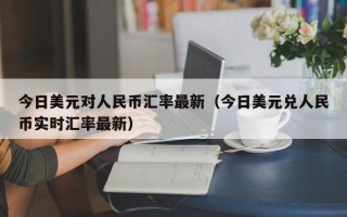 今日美元对人民币汇率最新（今日美元兑人民币实时汇率最新）