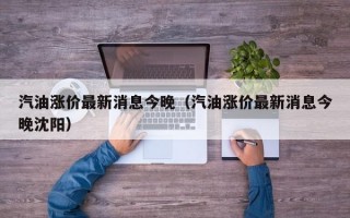 汽油涨价最新消息今晚（汽油涨价最新消息今晚沈阳）