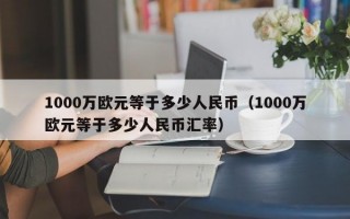 1000万欧元等于多少人民币（1000万欧元等于多少人民币汇率）