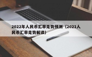 2022年人民币汇率走势预测（2021人民币汇率走势解读）