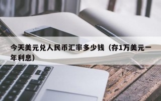 今天美元兑人民币汇率多少钱（存1万美元一年利息）