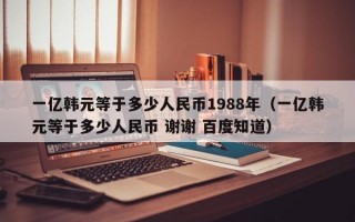 一亿韩元等于多少人民币1988年（一亿韩元等于多少人民币 谢谢 百度知道）