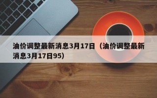 油价调整最新消息3月17日（油价调整最新消息3月17日95）