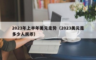 2023年上半年美元走势（2023美元是多少人民币）