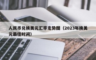 人民币兑换美元汇率走势图（2023年换美元最佳时间）