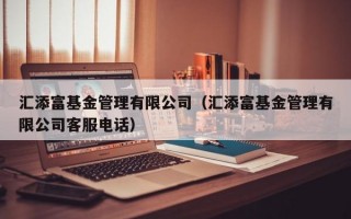 汇添富基金管理有限公司（汇添富基金管理有限公司客服电话）