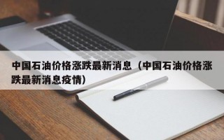 中国石油价格涨跌最新消息（中国石油价格涨跌最新消息疫情）