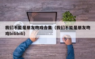 我们不能是朋友吻戏合集（我们不能是朋友吻戏bilibili）