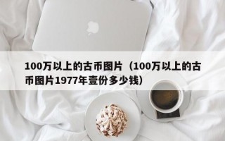 100万以上的古币图片（100万以上的古币图片1977年壹份多少钱）