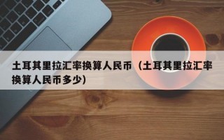 土耳其里拉汇率换算人民币（土耳其里拉汇率换算人民币多少）