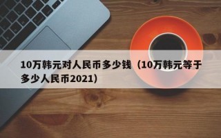 10万韩元对人民币多少钱（10万韩元等于多少人民币2021）