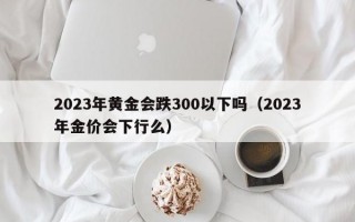 2023年黄金会跌300以下吗（2023年金价会下行么）