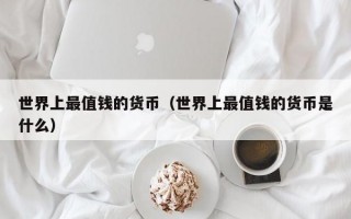 世界上最值钱的货币（世界上最值钱的货币是什么）