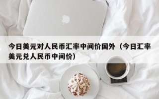 今日美元对人民币汇率中间价国外（今日汇率美元兑人民币中间价）